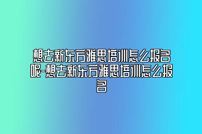 想去新东方雅思培训怎么报名呢-想去新东方雅思培训怎么报名