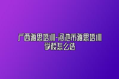 广西雅思培训-河池市雅思培训学校怎么选