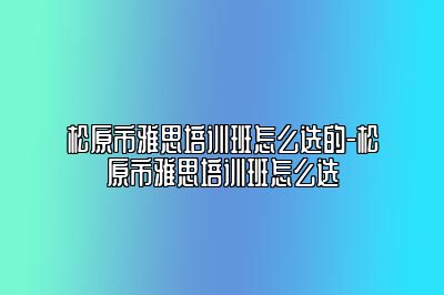 松原市雅思培训班怎么选的-松原市雅思培训班怎么选