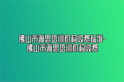 佛山市雅思培训机构收费标准-佛山市雅思培训机构收费