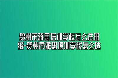 贺州市雅思培训学校怎么选班级-贺州市雅思培训学校怎么选