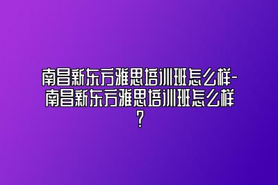 南昌新东方雅思培训班怎么样-南昌新东方雅思培训班怎么样？