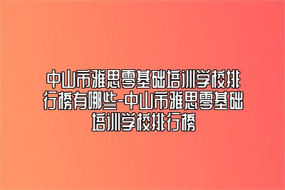 中山市雅思零基础培训学校排行榜有哪些-中山市雅思零基础培训学校排行榜