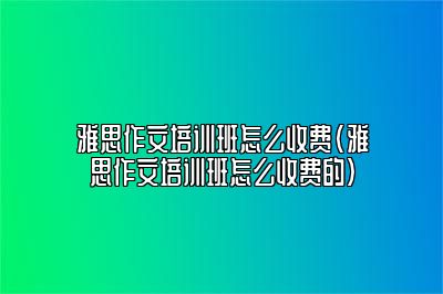 雅思作文培训班怎么收费(雅思作文培训班怎么收费的)