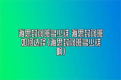 雅思封闭班多少钱 雅思封闭班如何选择(雅思封闭班多少钱啊)