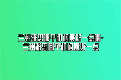 兰州雅思哪个机构最好一点啊-兰州雅思哪个机构最好一点
