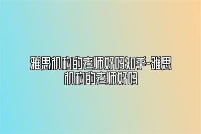 雅思机构的老师好吗知乎-雅思机构的老师好吗
