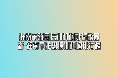 淮南市雅思培训机构排行榜最新-淮南市雅思培训机构排行榜