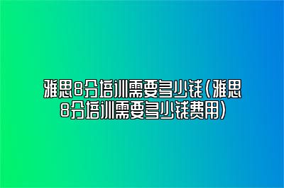 雅思8分培训需要多少钱(雅思8分培训需要多少钱费用)