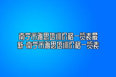 南宁市雅思培训价格一览表最新-南宁市雅思培训价格一览表