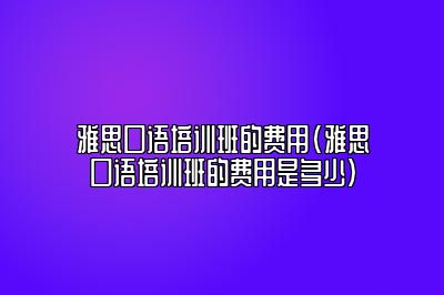 雅思口语培训班的费用(雅思口语培训班的费用是多少)