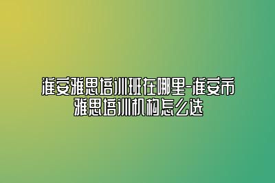 淮安雅思培训班在哪里-淮安市雅思培训机构怎么选