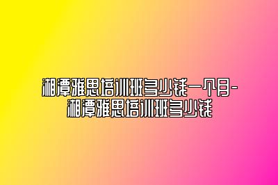 湘潭雅思培训班多少钱一个月-湘潭雅思培训班多少钱