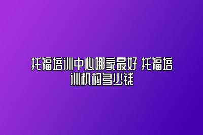 托福培训中心哪家最好 托福培训机构多少钱