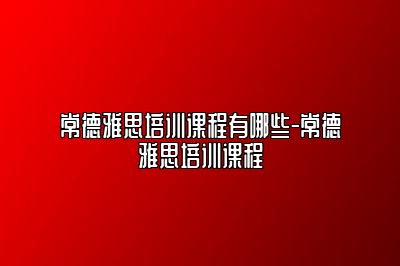 常德雅思培训课程有哪些-常德雅思培训课程