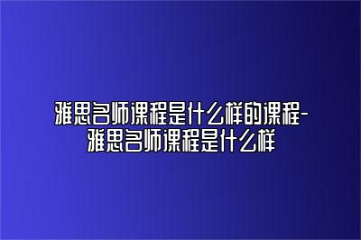 雅思名师课程是什么样的课程-雅思名师课程是什么样