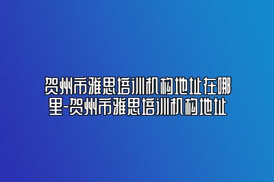 贺州市雅思培训机构地址在哪里-贺州市雅思培训机构地址