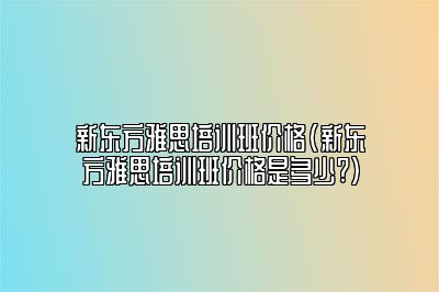 新东方雅思培训班价格(新东方雅思培训班价格是多少?)