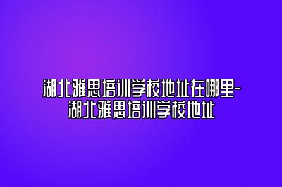 湖北雅思培训学校地址在哪里-湖北雅思培训学校地址