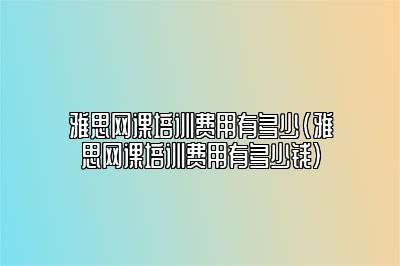 雅思网课培训费用有多少(雅思网课培训费用有多少钱)