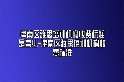 津南区雅思培训机构收费标准是多少-津南区雅思培训机构收费标准
