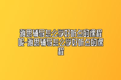 雅思辅导怎么学好听点的课程呢-雅思辅导怎么学好听点的课程