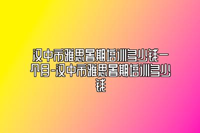 汉中市雅思暑期培训多少钱一个月-汉中市雅思暑期培训多少钱
