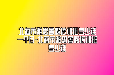 北海市雅思暑假培训班多少钱一个月-北海市雅思暑假培训班多少钱