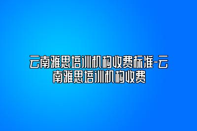 云南雅思培训机构收费标准-云南雅思培训机构收费