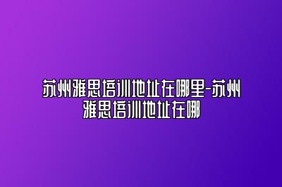 苏州雅思培训地址在哪里-苏州雅思培训地址在哪
