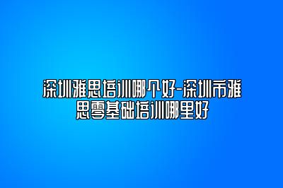 深圳雅思培训哪个好-深圳市雅思零基础培训哪里好