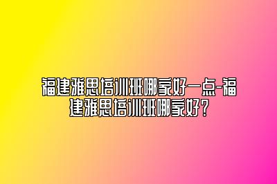 福建雅思培训班哪家好一点-福建雅思培训班哪家好？