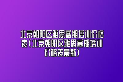 北京朝阳区雅思寒期培训价格表(北京朝阳区雅思寒期培训价格表最新)