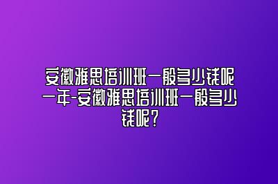 安徽雅思培训班一般多少钱呢一年-安徽雅思培训班一般多少钱呢？