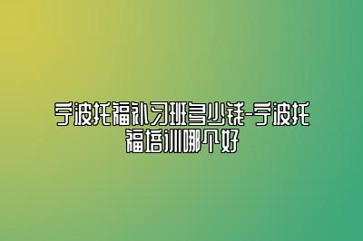 宁波托福补习班多少钱-宁波托福培训哪个好