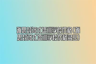 雅思封闭式培训学校价格(雅思封闭式培训学校价格多少)