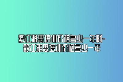 黔江雅思培训价格多少一年啊-黔江雅思培训价格多少一年