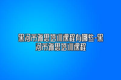 黑河市雅思培训课程有哪些-黑河市雅思培训课程