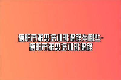 德阳市雅思培训班课程有哪些-德阳市雅思培训班课程