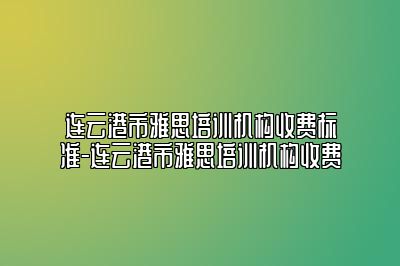 连云港市雅思培训机构收费标准-连云港市雅思培训机构收费