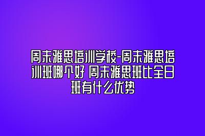 周末雅思培训学校-周末雅思培训班哪个好 周末雅思班比全日班有什么优势