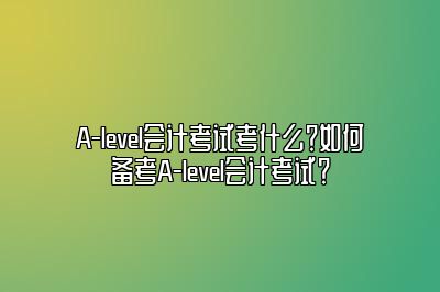 A-level会计考试考什么？如何备考A-level会计考试？