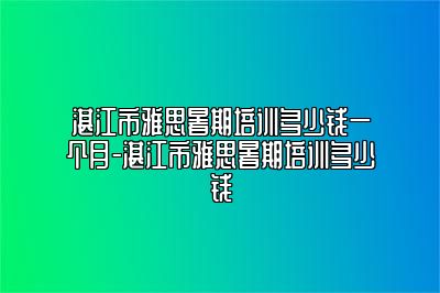 湛江市雅思暑期培训多少钱一个月-湛江市雅思暑期培训多少钱