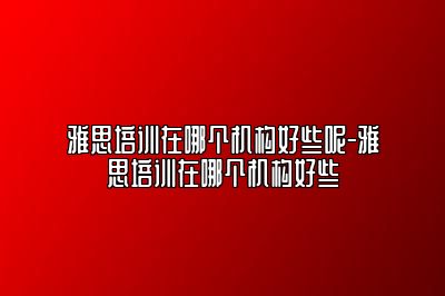 雅思培训在哪个机构好些呢-雅思培训在哪个机构好些