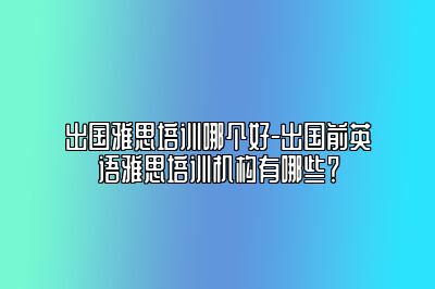 出国雅思培训哪个好-出国前英语雅思培训机构有哪些？