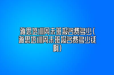 雅思培训周末班报名费多少(雅思培训周末班报名费多少钱啊)