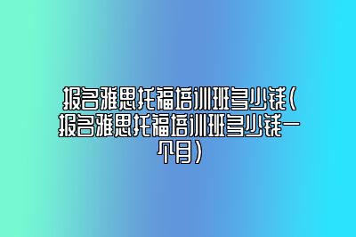 报名雅思托福培训班多少钱(报名雅思托福培训班多少钱一个月)