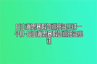 白山雅思寒假培训班多少钱一个月-白山雅思寒假培训班多少钱