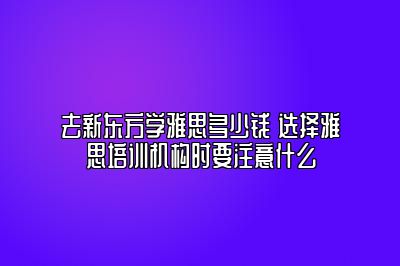 去新东方学雅思多少钱 选择雅思培训机构时要注意什么