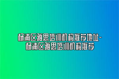 杨浦区雅思培训机构推荐地址-杨浦区雅思培训机构推荐